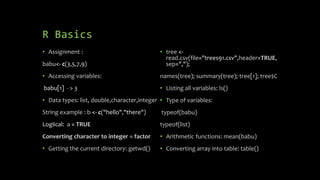 R Basics
• Assignment :
babu<- c(3,5,7,9)
• Accessing variables:
babu[1] - > 3
• Data types: list, double,character,integer
String example : b <- c("hello","there")
Logiical: a = TRUE
Converting character to integer = factor
• Getting the current directory: getwd()
• tree <-
read.csv(file="trees91.csv",header=TRUE,
sep=",");
names(tree); summary(tree); tree[1]; tree$C
• Listing all variables: ls()
• Type of variables:
typeof(babu)
typeof(list)
• Arithmetic functions: mean(babu)
• Converting array into table: table()
 