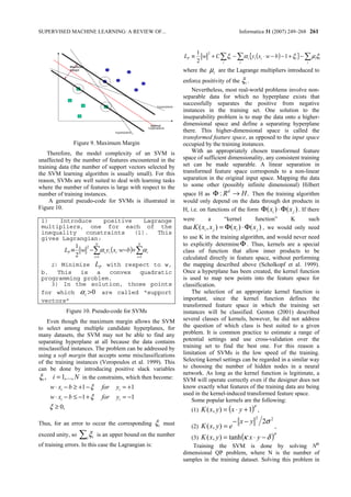 SUPERVISED MACHINE LEARNING: A REVIEW OF...                                                          Informatica 31 (2007) 249–268 261


                                                                                 1 2
                                                                          LP ≡     w + C ∑ ξi − ∑α i {yi (xi ⋅ w − b ) − 1 + ξi } − ∑ µ iξi
                                                                                 2       i      i                                   i

                                                                                       µi
              M axim um
              m argin                                                     where the         are the Lagrange multipliers introduced to
                                                                          enforce positivity of the   ξi .
                                                                              Nevertheless, most real-world problems involve non-
                                                                          separable data for which no hyperplane exists that
                                                             hyperplane
                                                                          successfully separates the positive from negative
                                                                          instances in the training set. One solution to the
                                                                          inseparability problem is to map the data onto a higher-
                                                         optim al         dimensional space and define a separating hyperplane
                                                                          there. This higher-dimensional space is called the
                                                        hyperplane
                                       hyperplane

                                                                          transformed feature space, as opposed to the input space
                Figure 9. Maximum Margin                                  occupied by the training instances.
    Therefore, the model complexity of an SVM is                              With an appropriately chosen transformed feature
unaffected by the number of features encountered in the                   space of sufficient dimensionality, any consistent training
training data (the number of support vectors selected by                  set can be made separable. A linear separation in
the SVM learning algorithm is usually small). For this                    transformed feature space corresponds to a non-linear
reason, SVMs are well suited to deal with learning tasks                  separation in the original input space. Mapping the data
where the number of features is large with respect to the                 to some other (possibly infinite dimensional) Hilbert
                                                                                               d
number of training instances.                                             space H as Φ : R → H . Then the training algorithm
     A general pseudo-code for SVMs is illustrated in                     would only depend on the data through dot products in
Figure 10.                                                                H, i.e. on functions of the form Φ ( xi ) ⋅ Φ ( x j ) . If there
 1)   Introduce    positive    Lagrange                                   were         a        “kernel         function”      K     such
 multipliers, one for each of the                                         that K ( xi , x j ) = Φ ( xi ) ⋅ Φ ( x j ) , we would only need
 inequality   constraints   (1).   This
 gives Lagrangian:                                                        to use K in the training algorithm, and would never need
                  1 2        N                      N                     to explicitly determine Φ . Thus, kernels are a special
           LP ≡     w − ∑α i yi ( xi ⋅w−b )+ ∑α i                         class of function that allow inner products to be
                  2     i =1                 i =1                         calculated directly in feature space, without performing
     2) Minimize             LP with respect to w,                        the mapping described above (Scholkopf et al. 1999).
 b.   This  is    a  convex  quadratic                                    Once a hyperplane has been created, the kernel function
 programming problem.                                                     is used to map new points into the feature space for
    3) In the solution, those points                                      classification.
 for which α i > 0 are called “support                                        The selection of an appropriate kernel function is
 vectors”                                                                 important, since the kernel function defines the
                                                                          transformed feature space in which the training set
             Figure 10. Pseudo-code for SVMs                              instances will be classified. Genton (2001) described
    Even though the maximum margin allows the SVM                         several classes of kernels, however, he did not address
to select among multiple candidate hyperplanes, for                       the question of which class is best suited to a given
many datasets, the SVM may not be able to find any                        problem. It is common practice to estimate a range of
separating hyperplane at all because the data contains                    potential settings and use cross-validation over the
misclassified instances. The problem can be addressed by                  training set to find the best one. For this reason a
using a soft margin that accepts some misclassifications                  limitation of SVMs is the low speed of the training.
of the training instances (Veropoulos et al. 1999). This                  Selecting kernel settings can be regarded in a similar way
can be done by introducing positive slack variables                       to choosing the number of hidden nodes in a neural
                                                                          network. As long as the kernel function is legitimate, a
ξi , i = 1,..., N in the constraints, which then become:                  SVM will operate correctly even if the designer does not
     w ⋅ xi − b ≥ +1 − ξ         for   yi = +1                            know exactly what features of the training data are being
                                                                          used in the kernel-induced transformed feature space.
     w ⋅ xi − b ≤ −1 + ξ         for   yi = −1                                Some popular kernels are the following:
    ξ ≥ 0,                                                                   (1) K ( x, y ) = ( x ⋅ y + 1) ,
                                                                                                             P

                                                                                                             2
Thus, for an error to occur the corresponding               ξi   must                              − x− y        2σ 2
                                                                             (2) K ( x, y ) = e                         ,
exceed unity, so    ∑i ξ i   is an upper bound on the number                 (3) K ( x, y ) = tanh (κ x ⋅ y − δ )
                                                                                                                        P

of training errors. In this case the Lagrangian is:                           Training the SVM is done by solving Nth
                                                                          dimensional QP problem, where N is the number of
                                                                          samples in the training dataset. Solving this problem in
 