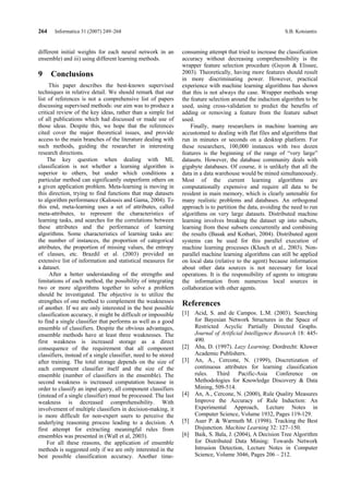 264    Informatica 31 (2007) 249–268                                                                         S.B. Kotsiantis


different initial weights for each neural network in an          consuming attempt that tried to increase the classification
ensemble) and iii) using different learning methods.             accuracy without decreasing comprehensibility is the
                                                                 wrapper feature selection procedure (Guyon & Elissee,
9     Conclusions                                                2003). Theoretically, having more features should result
                                                                 in more discriminating power. However, practical
     This paper describes the best-known supervised              experience with machine learning algorithms has shown
techniques in relative detail. We should remark that our         that this is not always the case. Wrapper methods wrap
list of references is not a comprehensive list of papers         the feature selection around the induction algorithm to be
discussing supervised methods: our aim was to produce a          used, using cross-validation to predict the benefits of
critical review of the key ideas, rather than a simple list      adding or removing a feature from the feature subset
of all publications which had discussed or made use of           used.
those ideas. Despite this, we hope that the references               Finally, many researchers in machine learning are
cited cover the major theoretical issues, and provide            accustomed to dealing with flat files and algorithms that
access to the main branches of the literature dealing with       run in minutes or seconds on a desktop platform. For
such methods, guiding the researcher in interesting              these researchers, 100,000 instances with two dozen
research directions.                                             features is the beginning of the range of “very large”
    The key question when dealing with ML                        datasets. However, the database community deals with
classification is not whether a learning algorithm is            gigabyte databases. Of course, it is unlikely that all the
superior to others, but under which conditions a                 data in a data warehouse would be mined simultaneously.
particular method can significantly outperform others on         Most of the current learning algorithms are
a given application problem. Meta-learning is moving in          computationally expensive and require all data to be
this direction, trying to find functions that map datasets       resident in main memory, which is clearly untenable for
to algorithm performance (Kalousis and Gama, 2004). To           many realistic problems and databases. An orthogonal
this end, meta-learning uses a set of attributes, called         approach is to partition the data, avoiding the need to run
meta-attributes, to represent the characteristics of             algorithms on very large datasets. Distributed machine
learning tasks, and searches for the correlations between        learning involves breaking the dataset up into subsets,
these attributes and the performance of learning                 learning from these subsets concurrently and combining
algorithms. Some characteristics of learning tasks are:          the results (Basak and Kothari, 2004). Distributed agent
the number of instances, the proportion of categorical           systems can be used for this parallel execution of
attributes, the proportion of missing values, the entropy        machine learning processes (Klusch et al., 2003). Non-
of classes, etc. Brazdil et al. (2003) provided an               parallel machine learning algorithms can still be applied
extensive list of information and statistical measures for       on local data (relative to the agent) because information
a dataset.                                                       about other data sources is not necessary for local
     After a better understanding of the strengths and           operations. It is the responsibility of agents to integrate
limitations of each method, the possibility of integrating       the information from numerous local sources in
two or more algorithms together to solve a problem               collaboration with other agents.
should be investigated. The objective is to utilize the
strengthes of one method to complement the weaknesses            References
of another. If we are only interested in the best possible
classification accuracy, it might be difficult or impossible     [1] Acid, S. and de Campos. L.M. (2003). Searching
to find a single classifier that performs as well as a good          for Bayesian Network Structures in the Space of
ensemble of classifiers. Despite the obvious advantages,             Restricted Acyclic Partially Directed Graphs.
ensemble methods have at least three weaknesses. The                 Journal of Artificial Intelligence Research 18: 445-
first weakness is increased storage as a direct                      490.
consequence of the requirement that all component                [2] Aha, D. (1997). Lazy Learning. Dordrecht: Kluwer
classifiers, instead of a single classifier, need to be stored       Academic Publishers.
after training. The total storage depends on the size of         [3] An, A., Cercone, N. (1999), Discretization of
each component classifier itself and the size of the                 continuous attributes for learning classification
ensemble (number of classifiers in the ensemble). The                rules. Third Pacific-Asia Conference on
second weakness is increased computation because in                  Methodologies for Knowledge Discovery & Data
order to classify an input query, all component classifiers          Mining, 509-514.
(instead of a single classifier) must be processed. The last     [4] An, A., Cercone, N. (2000), Rule Quality Measures
weakness is decreased comprehensibility. With                        Improve the Accuracy of Rule Induction: An
involvement of multiple classifiers in decision-making, it           Experimental Approach, Lecture Notes in
is more difficult for non-expert users to perceive the               Computer Science, Volume 1932, Pages 119-129.
underlying reasoning process leading to a decision. A            [5] Auer P. & Warmuth M. (1998). Tracking the Best
first attempt for extracting meaningful rules from                   Disjunction. Machine Learning 32: 127–150.
ensembles was presented in (Wall et al, 2003).                   [6] Baik, S. Bala, J. (2004), A Decision Tree Algorithm
    For all these reasons, the application of ensemble               for Distributed Data Mining: Towards Network
methods is suggested only if we are only interested in the           Intrusion Detection, Lecture Notes in Computer
best possible classification accuracy. Another time-                 Science, Volume 3046, Pages 206 – 212.
 