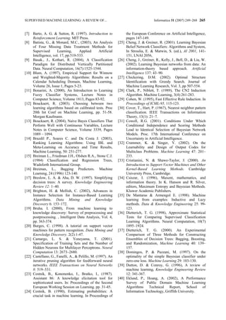 SUPERVISED MACHINE LEARNING: A REVIEW OF...                                             Informatica 31 (2007) 249–268 265


[7] Barto, A. G. & Sutton, R. (1997). Introduction to                 the European Conference on Artificial Intelligence,
     Reinforcement Learning. MIT Press.                               pages 147-149.
[8] Batista, G., & Monard, M.C., (2003), An Analysis           [25]   Cheng, J. & Greiner, R. (2001). Learning Bayesian
     of Four Missing Data Treatment Methods for                       Belief Network Classifiers: Algorithms and System,
     Supervised      Learning,      Applied       Artificial          In Stroulia, E. & Matwin, S. (ed.), AI 2001, 141-
     Intelligence, vol. 17, pp.519-533.                               151, LNAI 2056,
[9] Basak., J., Kothari, R. (2004), A Classification           [26]   Cheng, J., Greiner, R., Kelly, J., Bell, D., & Liu, W.
     Paradigm for Distributed Vertically Partitioned                  (2002). Learning Bayesian networks from data: An
     Data. Neural Computation, 16(7):1525-1544.                       information-theory based approach. Artificial
[10] Blum, A. (1997), Empirical Support for Winnow                    Intelligence 137: 43–90.
     and Weighted-Majority Algorithms: Results on a            [27]   Chickering, D.M. (2002). Optimal Structure
     Calendar Scheduling Domain, Machine Learning,                    Identification with Greedy Search. Journal of
     Volume 26, Issue 1, Pages 5-23.                                  Machine Learning Research, Vol. 3, pp 507-554.
[11] Bonarini, A. (2000), An Introduction to Learning          [28]   Clark, P., Niblett, T. (1989), The CN2 Induction
     Fuzzy Classifier Systems, Lecture Notes in                       Algorithm. Machine Learning, 3(4):261-283.
     Computer Science, Volume 1813, Pages 83-92.               [29]   Cohen, W. (1995), Fast Effective Rule Induction. In
[12] Bouckaert, R. (2003). Choosing between two                       Proceedings of ICML-95, 115-123.
     learning algorithms based on calibrated tests. Proc       [30]   Cover, T., Hart, P. (1967), Nearest neighbor pattern
     20th Int Conf on Machine Learning, pp. 51-58.                    classification. IEEE Transactions on Information
     Morgan Kaufmann.                                                 Theory, 13(1): 21–7.
[13] Bouckaert, R. (2004), Naive Bayes Classifiers That        [31]   Cowell, R.G. (2001). Conditions Under Which
     Perform Well with Continuous Variables, Lecture                  Conditional Independence and Scoring Methods
     Notes in Computer Science, Volume 3339, Pages                    Lead to Identical Selection of Bayesian Network
     1089 – 1094.                                                     Models. Proc. 17th International Conference on
[14] Brazdil P., Soares C. and Da Costa J. (2003),                    Uncertainty in Artificial Intelligence.
     Ranking Learning Algorithms: Using IBL and                [32]   Crammer, K. & Singer, Y. (2002). On the
     Meta-Learning on Accuracy and Time Results,                      Learnability and Design of Output Codes for
     Machine Learning, 50: 251-277.                                   Multiclass Problems. Machine Learning 47: 201–
[15] Breiman L., Friedman J.H., Olshen R.A., Stone C.J.               233.
     (1984) Classification and Regression Trees,               [33]   Cristianini, N. & Shawe-Taylor, J. (2000). An
     Wadsforth International Group.                                   Introduction to Support Vector Machines and Other
[16] Breiman, L., Bagging Predictors. Machine                         Kernel-Based Learning Methods. Cambridge
     Learning, 24 (1996) 123-140.                                     University Press, Cambridge.
[17] Breslow, L. A. & Aha, D. W. (1997). Simplifying           [34]   Csiszar, I. (1996), Maxent, mathematics, and
     decision trees: A survey. Knowledge Engineering                  information theory. In K. Hanson and R. Silver,
     Review 12: 1–40.                                                 editors, Maximum Entropy and Bayesian Methods.
[18] Brighton, H. & Mellish, C. (2002), Advances in                   Kluwer Academic Publishers.
     Instance Selection for Instance-Based Learning            [35]   De Mantaras & Armengol E. (1998). Machine
     Algorithms. Data Mining and Knowledge                            learning from examples: Inductive and Lazy
     Discovery 6: 153–172.                                            methods. Data & Knowledge Engineering 25: 99-
[19] Bruha. I. (2000), From machine learning to                       123.
     knowledge discovery: Survey of preprocessing and          [36]   Dietterich, T. G. (1998), Approximate Statistical
     postprocessing. , Intelligent Data Analysis, Vol. 4,             Tests for Comparing Supervised Classification
     pp. 363-374.                                                     Learning Algorithms. Neural Computation, 10(7)
[20] Burges, C. (1998). A tutorial on support vector                  1895–1924.
     machines for pattern recognition. Data Mining and         [37]   Dietterich, T. G. (2000). An Experimental
     Knowledge Discovery. 2(2):1-47.                                  Comparison of Three Methods for Constructing
[21] Camargo, L. S. & Yoneyama, T. (2001).                            Ensembles of Decision Trees: Bagging, Boosting,
     Specification of Training Sets and the Number of                 and Randomization, Machine Learning 40: 139–
     Hidden Neurons for Multilayer Perceptrons. Neural                157.
     Computation 13: 2673–2680.                                [38]   Domingos, P. & Pazzani, M. (1997). On the
[22] Castellano, G., Fanelli, A., & Pelillo, M. (1997). An            optimality of the simple Bayesian classifier under
     iterative pruning algorithm for feedforward neural               zero-one loss. Machine Learning 29: 103-130.
     networks. IEEE Transactions on Neural Networks            [39]   Dutton, D. & Conroy, G. (1996), A review of
     8: 519–531.                                                      machine learning, Knowledge Engineering Review
[23] Cestnik, B., Kononenko, I., Bratko, I., (1987).                  12: 341-367.
     Assistant 86: A knowledge elicitation tool for            [40]   Eklund, P., Hoang, A. (2002), A Performance
     sophisticated users. In: Proceedings of the Second               Survey of Public Domain Machine Learning
     European Working Session on Learning. pp. 31-45.                 Algorithms Technical Report, School of
[24] Cestnik, B. (1990), Estimating probabilities: A                  Information Technology, Griffith University.
     crucial task in machine learning. In Proceedings of
 