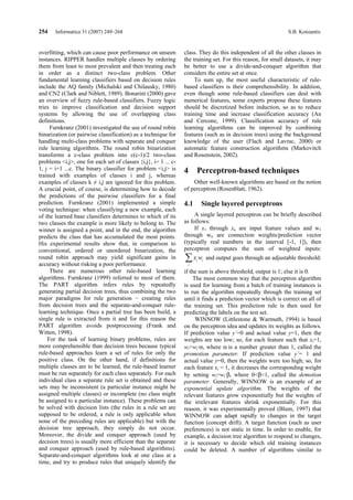 254    Informatica 31 (2007) 249–268                                                                             S.B. Kotsiantis


overfitting, which can cause poor performance on unseen          class. They do this independent of all the other classes in
instances. RIPPER handles multiple classes by ordering           the training set. For this reason, for small datasets, it may
them from least to most prevalent and then treating each         be better to use a divide-and-conquer algorithm that
in order as a distinct two-class problem. Other                  considers the entire set at once.
fundamental learning classifiers based on decision rules              To sum up, the most useful characteristic of rule-
include the AQ family (Michalski and Chilausky, 1980)            based classifiers is their comprehensibility. In addition,
and CN2 (Clark and Niblett, 1989). Bonarini (2000) gave          even though some rule-based classifiers can deal with
an overview of fuzzy rule-based classifiers. Fuzzy logic         numerical features, some experts propose these features
tries to improve classification and decision support             should be discretized before induction, so as to reduce
systems by allowing the use of overlapping class                 training time and increase classification accuracy (An
definitions.                                                     and Cercone, 1999). Classification accuracy of rule
     Furnkranz (2001) investigated the use of round robin        learning algorithms can be improved by combining
binarization (or pairwise classification) as a technique for     features (such as in decision trees) using the background
handling multi-class problems with separate and conquer          knowledge of the user (Flach and Lavrac, 2000) or
rule learning algorithms. The round robin binarization           automatic feature construction algorithms (Markovitch
transforms a c-class problem into c(c-1)/2 two-class             and Rosenstein, 2002).
problems <i,j>, one for each set of classes {i,j}, i= 1 ... c-
1, j = i+1 ...c. The binary classifier for problem <i,j> is      4     Perceptron-based techniques
trained with examples of classes i and j, whereas
examples of classes k ≠ i,j are ignored for this problem.            Other well-known algorithms are based on the notion
A crucial point, of course, is determining how to decode         of perceptron (Rosenblatt, 1962).
the predictions of the pairwise classifiers for a final
prediction. Furnkranz (2001) implemented a simple                4.1       Single layered perceptrons
voting technique: when classifying a new example, each
of the learned base classifiers determines to which of its            A single layered perceptron can be briefly described
two classes the example is more likely to belong to. The         as follows:
winner is assigned a point, and in the end, the algorithm             If x1 through xn are input feature values and w1
predicts the class that has accumulated the most points.         through wn are connection weights/prediction vector
His experimental results show that, in comparison to             (typically real numbers in the interval [-1, 1]), then
conventional, ordered or unordered binarization, the             perceptron computes the sum of weighted inputs:
round robin approach may yield significant gains in
accuracy without risking a poor performance.
                                                                 ∑xw   i   i
                                                                               and output goes through an adjustable threshold:
                                                                  i
     There are numerous other rule-based learning                if the sum is above threshold, output is 1; else it is 0.
algorithms. Furnkranz (1999) referred to most of them.                The most common way that the perceptron algorithm
The PART algorithm infers rules by repeatedly                    is used for learning from a batch of training instances is
generating partial decision trees, thus combining the two        to run the algorithm repeatedly through the training set
major paradigms for rule generation − creating rules             until it finds a prediction vector which is correct on all of
from decision trees and the separate-and-conquer rule-           the training set. This prediction rule is then used for
learning technique. Once a partial tree has been build, a        predicting the labels on the test set.
single rule is extracted from it and for this reason the               WINNOW (Littlestone & Warmuth, 1994) is based
PART algorithm avoids postprocessing (Frank and                  on the perceptron idea and updates its weights as follows.
Witten, 1998).                                                   If prediction value y΄=0 and actual value y=1, then the
    For the task of learning binary problems, rules are          weights are too low; so, for each feature such that xi=1,
more comprehensible than decision trees because typical          wi=wi·α, where α is a number greater than 1, called the
rule-based approaches learn a set of rules for only the          promotion parameter. If prediction value y΄= 1 and
positive class. On the other hand, if definitions for            actual value y=0, then the weights were too high; so, for
multiple classes are to be learned, the rule-based learner       each feature xi = 1, it decreases the corresponding weight
must be run separately for each class separately. For each       by setting wi=wi·β, where 0<β<1, called the demotion
individual class a separate rule set is obtained and these       parameter. Generally, WINNOW is an example of an
sets may be inconsistent (a particular instance might be         exponential update algorithm. The weights of the
assigned multiple classes) or incomplete (no class might         relevant features grow exponentially but the weights of
be assigned to a particular instance). These problems can        the irrelevant features shrink exponentially. For this
be solved with decision lists (the rules in a rule set are       reason, it was experimentally proved (Blum, 1997) that
supposed to be ordered, a rule is only applicable when           WINNOW can adapt rapidly to changes in the target
none of the preceding rules are applicable) but with the         function (concept drift). A target function (such as user
decision tree approach, they simply do not occur.                preferences) is not static in time. In order to enable, for
Moreover, the divide and conquer approach (used by               example, a decision tree algorithm to respond to changes,
decision trees) is usually more efficient than the separate      it is necessary to decide which old training instances
and conquer approach (used by rule-based algorithms).            could be deleted. A number of algorithms similar to
Separate-and-conquer algorithms look at one class at a
time, and try to produce rules that uniquely identify the
 