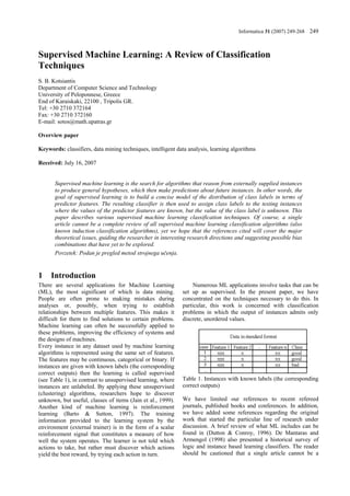 Informatica 31 (2007) 249-268 249



Supervised Machine Learning: A Review of Classification
Techniques
S. B. Kotsiantis
Department of Computer Science and Technology
University of Peloponnese, Greece
End of Karaiskaki, 22100 , Tripolis GR.
Tel: +30 2710 372164
Fax: +30 2710 372160
E-mail: sotos@math.upatras.gr

Overview paper

Keywords: classifiers, data mining techniques, intelligent data analysis, learning algorithms

Received: July 16, 2007


       Supervised machine learning is the search for algorithms that reason from externally supplied instances
       to produce general hypotheses, which then make predictions about future instances. In other words, the
       goal of supervised learning is to build a concise model of the distribution of class labels in terms of
       predictor features. The resulting classifier is then used to assign class labels to the testing instances
       where the values of the predictor features are known, but the value of the class label is unknown. This
       paper describes various supervised machine learning classification techniques. Of course, a single
       article cannot be a complete review of all supervised machine learning classification algorithms (also
       known induction classification algorithms), yet we hope that the references cited will cover the major
       theoretical issues, guiding the researcher in interesting research directions and suggesting possible bias
       combinations that have yet to be explored.
       Povzetek: Podan je pregled metod strojnega učenja.


1    Introduction
There are several applications for Machine Learning               Numerous ML applications involve tasks that can be
(ML), the most significant of which is data mining.          set up as supervised. In the present paper, we have
People are often prone to making mistakes during             concentrated on the techniques necessary to do this. In
analyses or, possibly, when trying to establish              particular, this work is concerned with classification
relationships between multiple features. This makes it       problems in which the output of instances admits only
difficult for them to find solutions to certain problems.    discrete, unordered values.
Machine learning can often be successfully applied to
these problems, improving the efficiency of systems and
the designs of machines.
Every instance in any dataset used by machine learning
algorithms is represented using the same set of features.
The features may be continuous, categorical or binary. If
instances are given with known labels (the corresponding
correct outputs) then the learning is called supervised
(see Table 1), in contrast to unsupervised learning, where   Table 1. Instances with known labels (the corresponding
instances are unlabeled. By applying these unsupervised      correct outputs)
(clustering) algorithms, researchers hope to discover
unknown, but useful, classes of items (Jain et al., 1999).   We have limited our references to recent refereed
Another kind of machine learning is reinforcement            journals, published books and conferences. In addition,
learning (Barto & Sutton, 1997). The training                we have added some references regarding the original
information provided to the learning system by the           work that started the particular line of research under
environment (external trainer) is in the form of a scalar    discussion. A brief review of what ML includes can be
reinforcement signal that constitutes a measure of how       found in (Dutton & Conroy, 1996). De Mantaras and
well the system operates. The learner is not told which      Armengol (1998) also presented a historical survey of
actions to take, but rather must discover which actions      logic and instance based learning classifiers. The reader
yield the best reward, by trying each action in turn.        should be cautioned that a single article cannot be a
 