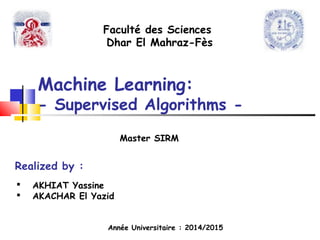 Machine Learning:
- Supervised Algorithms -
Realized by :
 AKHIAT Yassine
 AKACHAR El Yazid
Faculté des Sciences
Dhar El Mahraz-Fès
Année Universitaire : 2014/2015
Master SIRM
 