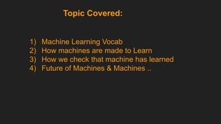 Topic Covered:
1) Machine Learning Vocab
2) How machines are made to Learn
3) How we check that machine has learned
4) Future of Machines & Machines ..
 