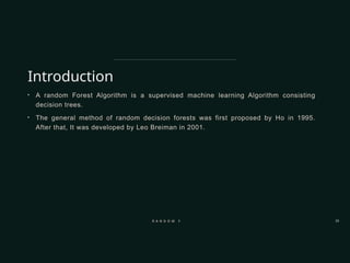 Introduction
• A random Forest Algorithm is a supervised machine learning Algorithm consisting
decision trees.
• The general method of random decision forests was first proposed by Ho in 1995.
After that, It was developed by Leo Breiman in 2001.
R A N D O M F O R E S T 33
 