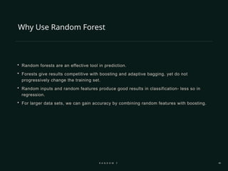 Why Use Random Forest
 Random forests are an effective tool in prediction.
 Forests give results competitive with boosting and adaptive bagging, yet do not
progressively change the training set.
 Random inputs and random features produce good results in classification- less so in
regression.
 For larger data sets, we can gain accuracy by combining random features with boosting.
R A N D O M F O R E S T 46
 