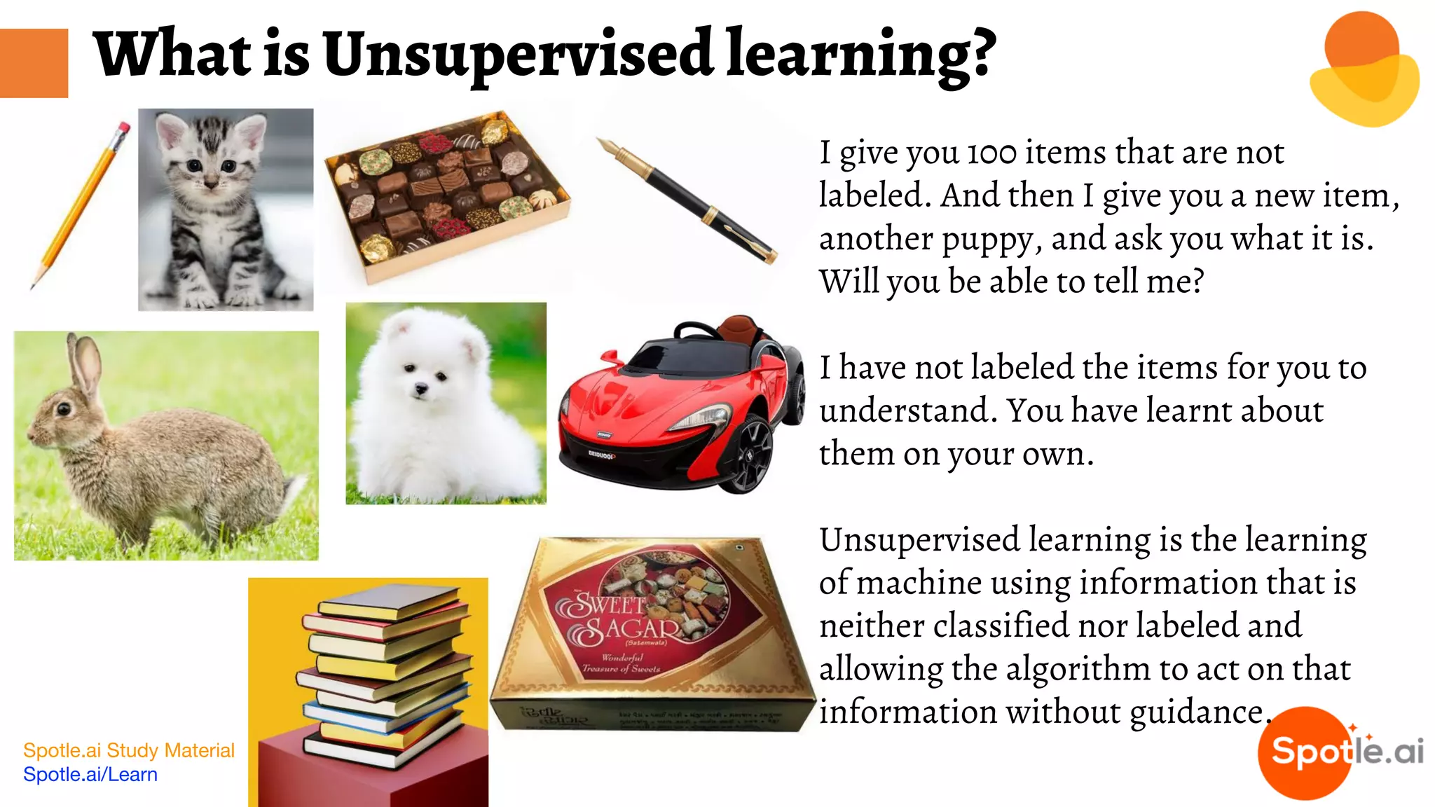Spotle.ai Study Material
Spotle.ai/Learn
I give you 100 items that are not
labeled. And then I give you a new item,
another puppy, and ask you what it is.
Will you be able to tell me?
I have not labeled the items for you to
understand. You have learnt about
them on your own.
Unsupervised learning is the learning
of machine using information that is
neither classified nor labeled and
allowing the algorithm to act on that
information without guidance.
What is Unsupervised learning?
 