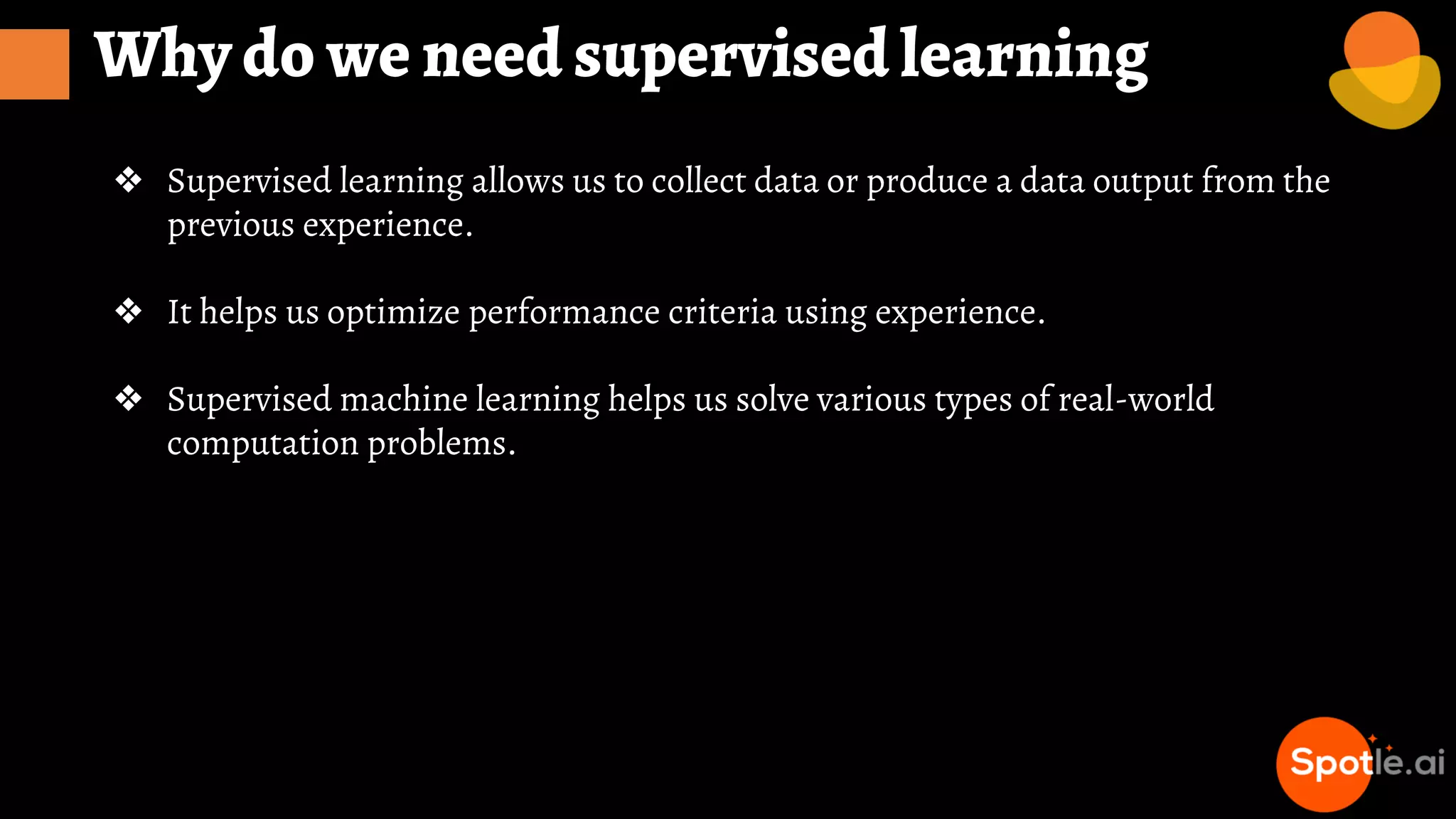 Why do we need supervised learning
❖ Supervised learning allows us to collect data or produce a data output from the
previous experience.
❖ It helps us optimize performance criteria using experience.
❖ Supervised machine learning helps us solve various types of real-world
computation problems.
 