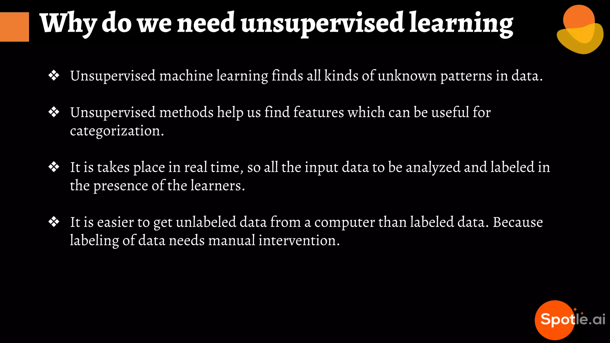 Why do we need unsupervised learning
❖ Unsupervised machine learning finds all kinds of unknown patterns in data.
❖ Unsupervised methods help us find features which can be useful for
categorization.
❖ It is takes place in real time, so all the input data to be analyzed and labeled in
the presence of the learners.
❖ It is easier to get unlabeled data from a computer than labeled data. Because
labeling of data needs manual intervention.
 