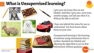 Spotle.ai Study Material
Spotle.ai/Learn
I give you 100 items that are not
labeled. And then I give you a new item,
another puppy, and ask you what it is.
Will you be able to tell me?
I have not labeled the items for you to
understand. You have learnt about
them on your own.
Unsupervised learning is the learning
of machine using information that is
neither classified nor labeled and
allowing the algorithm to act on that
information without guidance.
What is Unsupervised learning?
 