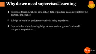 Why do we need supervised learning
❖ Supervised learning allows us to collect data or produce a data output from the
previous experience.
❖ It helps us optimize performance criteria using experience.
❖ Supervised machine learning helps us solve various types of real-world
computation problems.
 