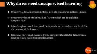 Why do we need unsupervised learning
❖ Unsupervised machine learning finds all kinds of unknown patterns in data.
❖ Unsupervised methods help us find features which can be useful for
categorization.
❖ It is takes place in real time, so all the input data to be analyzed and labeled in
the presence of the learners.
❖ It is easier to get unlabeled data from a computer than labeled data. Because
labeling of data needs manual intervention.
 