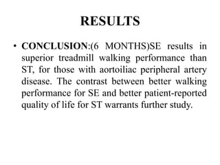 RESULTS
• CONCLUSION:(6 MONTHS)SE results in
superior treadmill walking performance than
ST, for those with aortoiliac peripheral artery
disease. The contrast between better walking
performance for SE and better patient-reported
quality of life for ST warrants further study.
 