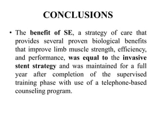 CONCLUSIONS
• The benefit of SE, a strategy of care that
provides several proven biological benefits
that improve limb muscle strength, efficiency,
and performance, was equal to the invasive
stent strategy and was maintained for a full
year after completion of the supervised
training phase with use of a telephone-based
counseling program.
 