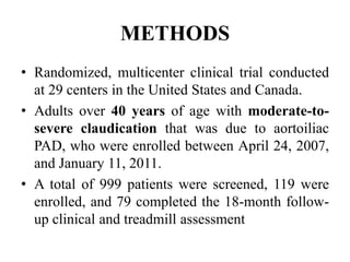 METHODS
• Randomized, multicenter clinical trial conducted
at 29 centers in the United States and Canada.
• Adults over 40 years of age with moderate-to-
severe claudication that was due to aortoiliac
PAD, who were enrolled between April 24, 2007,
and January 11, 2011.
• A total of 999 patients were screened, 119 were
enrolled, and 79 completed the 18-month follow-
up clinical and treadmill assessment
 