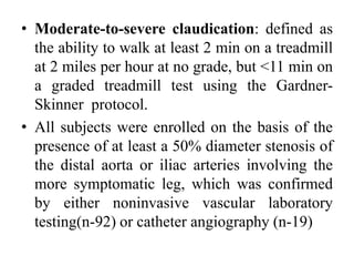 • Moderate-to-severe claudication: defined as
the ability to walk at least 2 min on a treadmill
at 2 miles per hour at no grade, but <11 min on
a graded treadmill test using the Gardner-
Skinner protocol.
• All subjects were enrolled on the basis of the
presence of at least a 50% diameter stenosis of
the distal aorta or iliac arteries involving the
more symptomatic leg, which was confirmed
by either noninvasive vascular laboratory
testing(n-92) or catheter angiography (n-19)
 