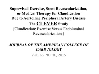 Supervised Exercise, Stent Revascularization,
or Medical Therapy for Claudication
Due to Aortoiliac Peripheral Artery Disease
The CLEVER Study
[Claudication: Exercise Versus Endoluminal
Revascularization ]
JOURNAL OF THE AMERICAN COLLEGE OF
CARD IOLOGY
VOL. 65, NO. 10, 2015
 