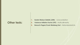 Other tests:
1. Durbin Watson Statistic (DW) - Autocorrelation
2. Variance Inflation Factor (VIF) – Multicollinearity
3. Breusch-Pagan/Cook Weisberg Test – Heteroskedasticity
 