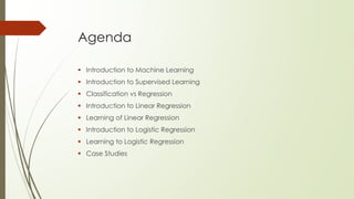 Agenda
 Introduction to Machine Learning
 Introduction to Supervised Learning
 Classification vs Regression
 Introduction to Linear Regression
 Learning of Linear Regression
 Introduction to Logistic Regression
 Learning to Logistic Regression
 Case Studies
 