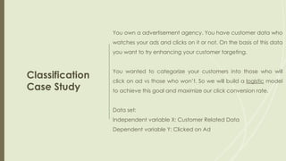 Classification
Case Study
You own a advertisement agency. You have customer data who
watches your ads and clicks on it or not. On the basis of this data
you want to try enhancing your customer targeting.
You wanted to categorize your customers into those who will
click on ad vs those who won’t. So we will build a logistic model
to achieve this goal and maximize our click conversion rate.
Data set:
Independent variable X: Customer Related Data
Dependent variable Y: Clicked on Ad
 
