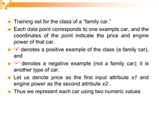  Training set for the class of a “family car.”
 Each data point corresponds to one example car, and the
coordinates of the point indicate the price and engine
power of that car.
 ‘+’ denotes a positive example of the class (a family car),
and
 ‘−’ denotes a negative example (not a family car); it is
another type of car.
 Let us denote price as the first input attribute x1 and
engine power as the second attribute x2 .
 Thus we represent each car using two numeric values
 
