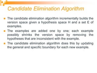 Candidate Elimination Algorithm
 The candidate elimination algorithm incrementally builds the
version space given a hypothesis space H and a set E of
examples.
 The examples are added one by one; each example
possibly shrinks the version space by removing the
hypotheses that are inconsistent with the example.
 The candidate elimination algorithm does this by updating
the general and specific boundary for each new example.
 