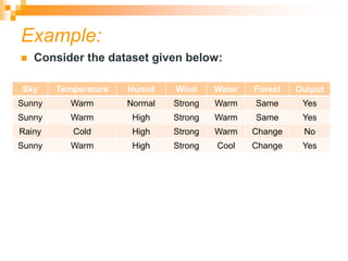 Example:
 Consider the dataset given below:
Sky Temperature Humid Wind Water Forest Output
Sunny Warm Normal Strong Warm Same Yes
Sunny Warm High Strong Warm Same Yes
Rainy Cold High Strong Warm Change No
Sunny Warm High Strong Cool Change Yes
 