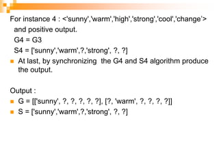 For instance 4 : <'sunny','warm','high','strong','cool','change’>
and positive output.
G4 = G3
S4 = ['sunny','warm',?,'strong', ?, ?]
 At last, by synchronizing the G4 and S4 algorithm produce
the output.
Output :
 G = [['sunny', ?, ?, ?, ?, ?], [?, 'warm', ?, ?, ?, ?]]
 S = ['sunny','warm',?,'strong', ?, ?]
 