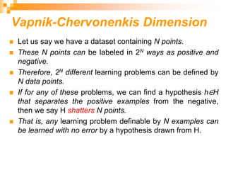 Vapnik-Chervonenkis Dimension
 Let us say we have a dataset containing N points.
 These N points can be labeled in 2N ways as positive and
negative.
 Therefore, 2N different learning problems can be defined by
N data points.
 If for any of these problems, we can find a hypothesis h∈H
that separates the positive examples from the negative,
then we say H shatters N points.
 That is, any learning problem definable by N examples can
be learned with no error by a hypothesis drawn from H.
 