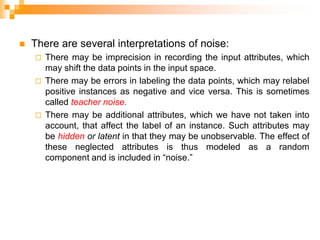  There are several interpretations of noise:
 There may be imprecision in recording the input attributes, which
may shift the data points in the input space.
 There may be errors in labeling the data points, which may relabel
positive instances as negative and vice versa. This is sometimes
called teacher noise.
 There may be additional attributes, which we have not taken into
account, that affect the label of an instance. Such attributes may
be hidden or latent in that they may be unobservable. The effect of
these neglected attributes is thus modeled as a random
component and is included in “noise.”
 