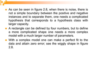  As can be seen in figure 2.8, when there is noise, there is
not a simple boundary between the positive and negative
instances and to separate them, one needs a complicated
hypothesis that corresponds to a hypothesis class with
larger capacity.
 A rectangle can be defined by four numbers, but to define
a more complicated shape one needs a more complex
model with a much larger number of parameters.
 With a complex model one can make a perfect fit to the
data and attain zero error; see the wiggly shape in figure
2.8.
 