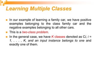 Learning Multiple Classes
 In our example of learning a family car, we have positive
examples belonging to the class family car and the
negative examples belonging to all other cars.
 This is a two-class problem.
 In the general case, we have K classes denoted as Ci, i =
1, . . . , K, and an input instance belongs to one and
exactly one of them.
 