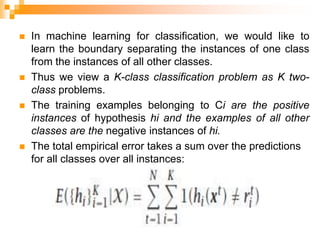  In machine learning for classification, we would like to
learn the boundary separating the instances of one class
from the instances of all other classes.
 Thus we view a K-class classification problem as K two-
class problems.
 The training examples belonging to Ci are the positive
instances of hypothesis hi and the examples of all other
classes are the negative instances of hi.
 The total empirical error takes a sum over the predictions
for all classes over all instances:
 
