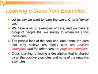 Learning a Class from Examples
 Let us say we want to learn the class, C, of a “family
car.”
 We have a set of examples of cars, and we have a
group of people that we survey to whom we show
these cars.
 The people look at the cars and label them; the cars
that they believe are family cars are positive
examples, and the other cars are negative examples.
 Class learning is finding a description that is shared
by all the positive examples and none of the negative
examples.
 