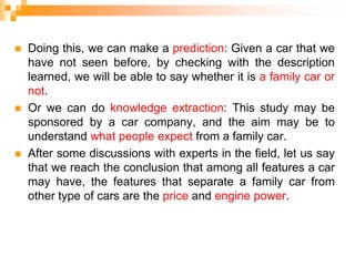  Doing this, we can make a prediction: Given a car that we
have not seen before, by checking with the description
learned, we will be able to say whether it is a family car or
not.
 Or we can do knowledge extraction: This study may be
sponsored by a car company, and the aim may be to
understand what people expect from a family car.
 After some discussions with experts in the field, let us say
that we reach the conclusion that among all features a car
may have, the features that separate a family car from
other type of cars are the price and engine power.
 