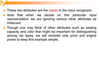  These two attributes are the inputs to the class recognizer.
 Note that when we decide on this particular input
representation, we are ignoring various other attributes as
irrelevant.
 Though one may think of other attributes such as seating
capacity and color that might be important for distinguishing
among car types, we will consider only price and engine
power to keep this example simple.
 
