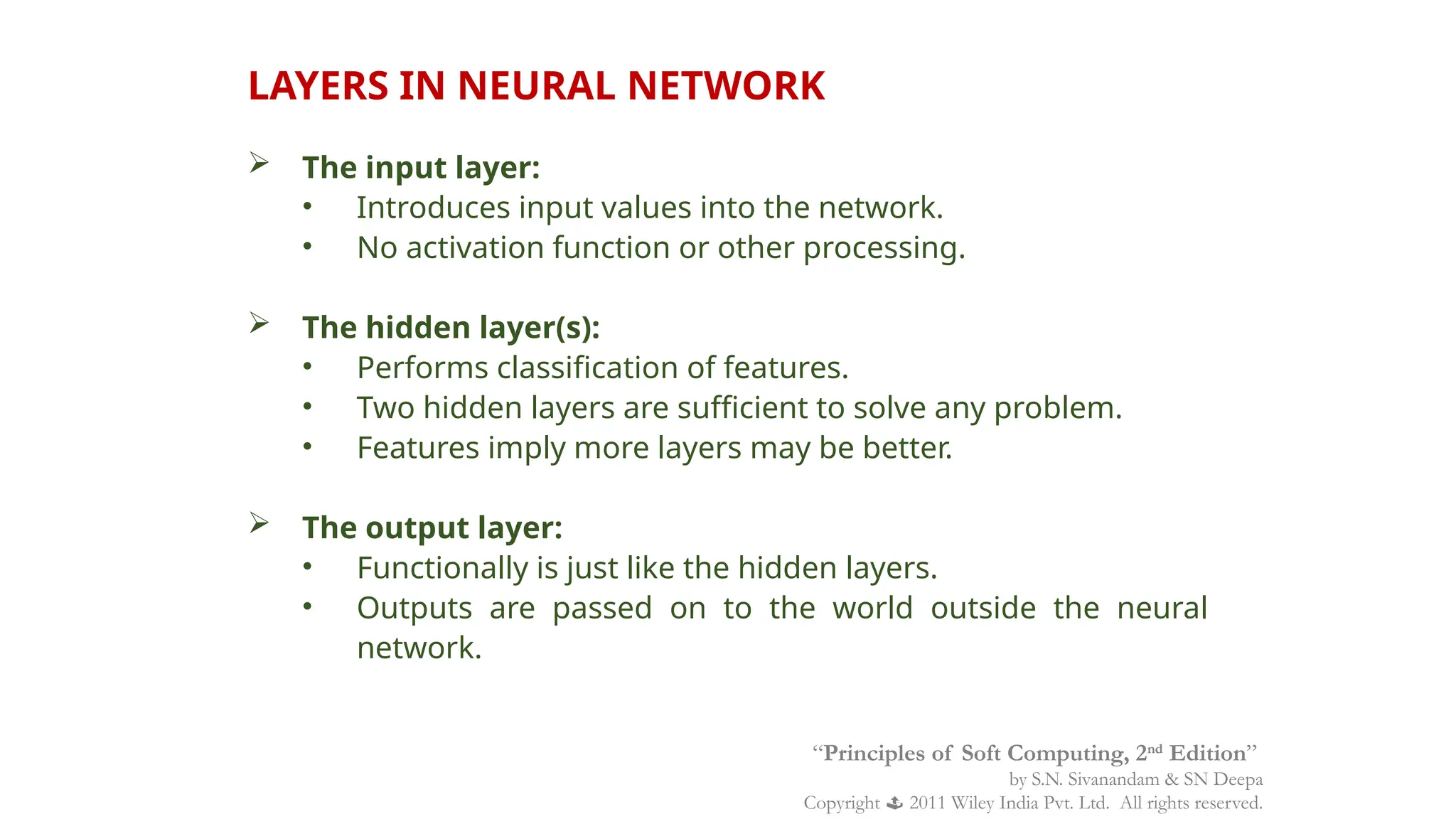 LAYERS IN NEURAL NETWORK
 The input layer:
• Introduces input values into the network.
• No activation function or other processing.
 The hidden layer(s):
• Performs classification of features.
• Two hidden layers are sufficient to solve any problem.
• Features imply more layers may be better.
 The output layer:
• Functionally is just like the hidden layers.
• Outputs are passed on to the world outside the neural
network.
“Principles of Soft Computing, 2nd
Edition”
by S.N. Sivanandam & SN Deepa
Copyright  2011 Wiley India Pvt. Ltd. All rights reserved.
 