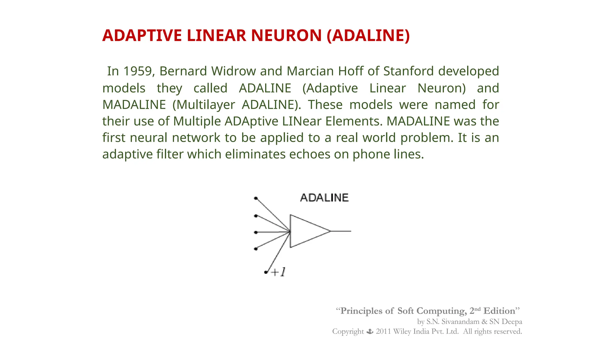 ADAPTIVE LINEAR NEURON (ADALINE)
In 1959, Bernard Widrow and Marcian Hoff of Stanford developed
models they called ADALINE (Adaptive Linear Neuron) and
MADALINE (Multilayer ADALINE). These models were named for
their use of Multiple ADAptive LINear Elements. MADALINE was the
first neural network to be applied to a real world problem. It is an
adaptive filter which eliminates echoes on phone lines.
“Principles of Soft Computing, 2nd
Edition”
by S.N. Sivanandam & SN Deepa
Copyright  2011 Wiley India Pvt. Ltd. All rights reserved.
 