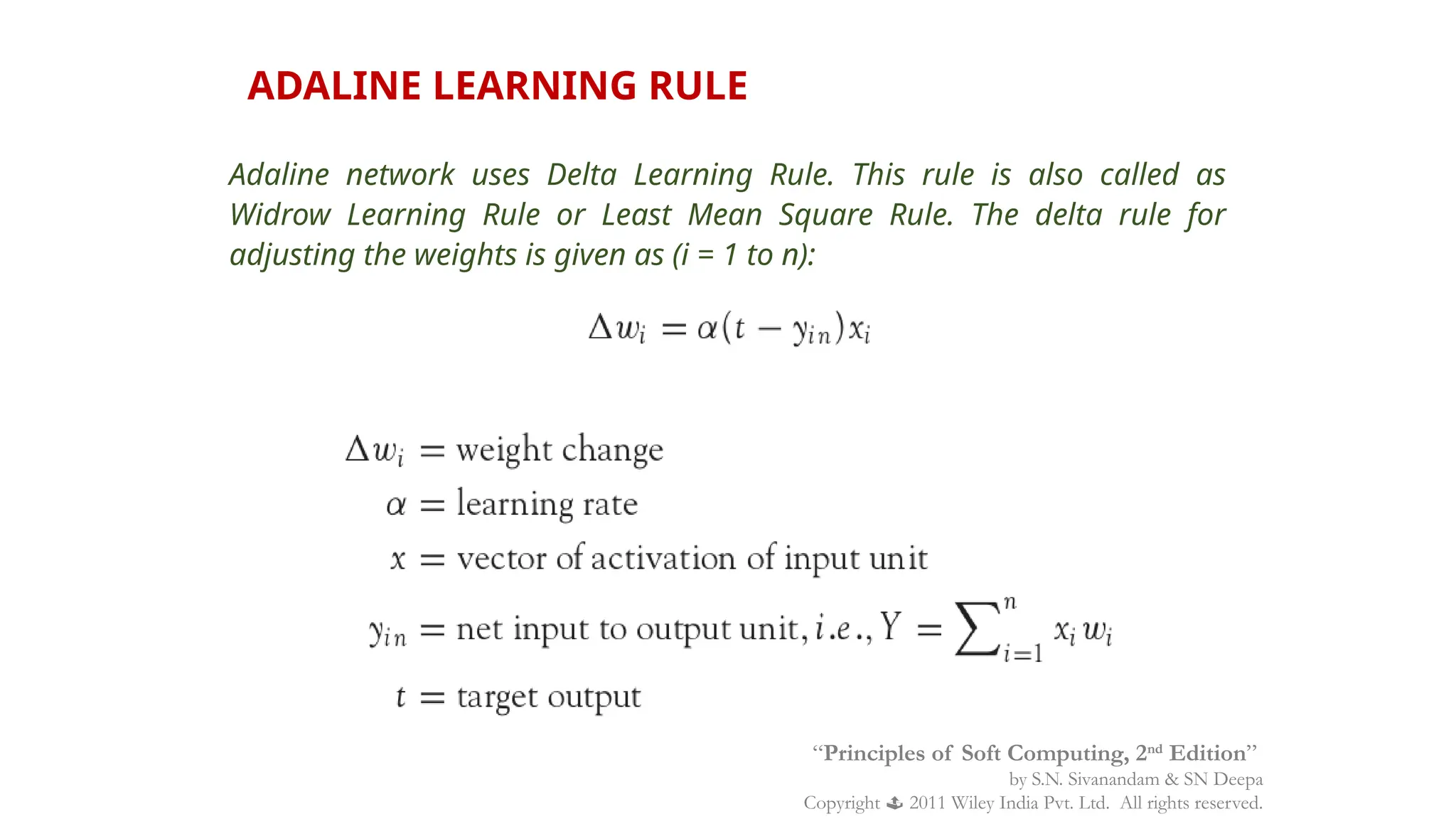 ADALINE LEARNING RULE
Adaline network uses Delta Learning Rule. This rule is also called as
Widrow Learning Rule or Least Mean Square Rule. The delta rule for
adjusting the weights is given as (i = 1 to n):
“Principles of Soft Computing, 2nd
Edition”
by S.N. Sivanandam & SN Deepa
Copyright  2011 Wiley India Pvt. Ltd. All rights reserved.
 