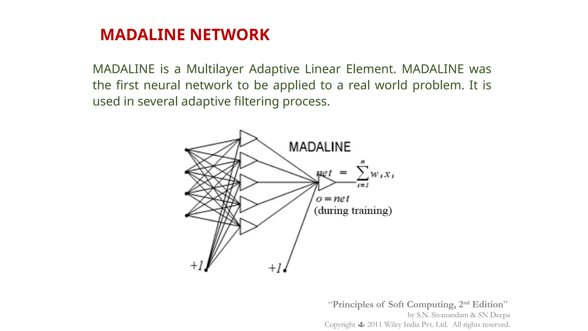 MADALINE NETWORK
MADALINE is a Multilayer Adaptive Linear Element. MADALINE was
the first neural network to be applied to a real world problem. It is
used in several adaptive filtering process.
“Principles of Soft Computing, 2nd
Edition”
by S.N. Sivanandam & SN Deepa
Copyright  2011 Wiley India Pvt. Ltd. All rights reserved.
 