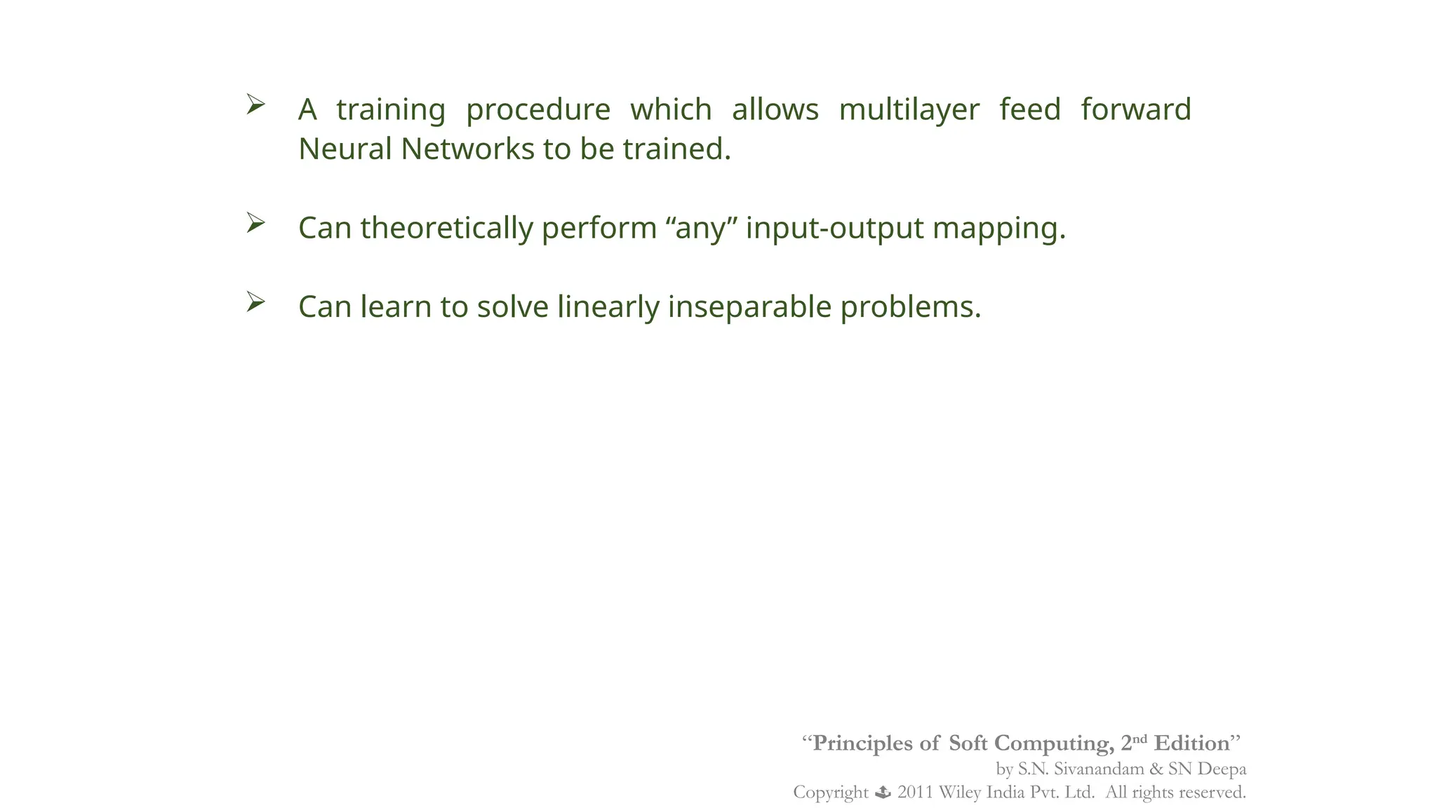  A training procedure which allows multilayer feed forward
Neural Networks to be trained.
 Can theoretically perform “any” input-output mapping.
 Can learn to solve linearly inseparable problems.
“Principles of Soft Computing, 2nd
Edition”
by S.N. Sivanandam & SN Deepa
Copyright  2011 Wiley India Pvt. Ltd. All rights reserved.
 