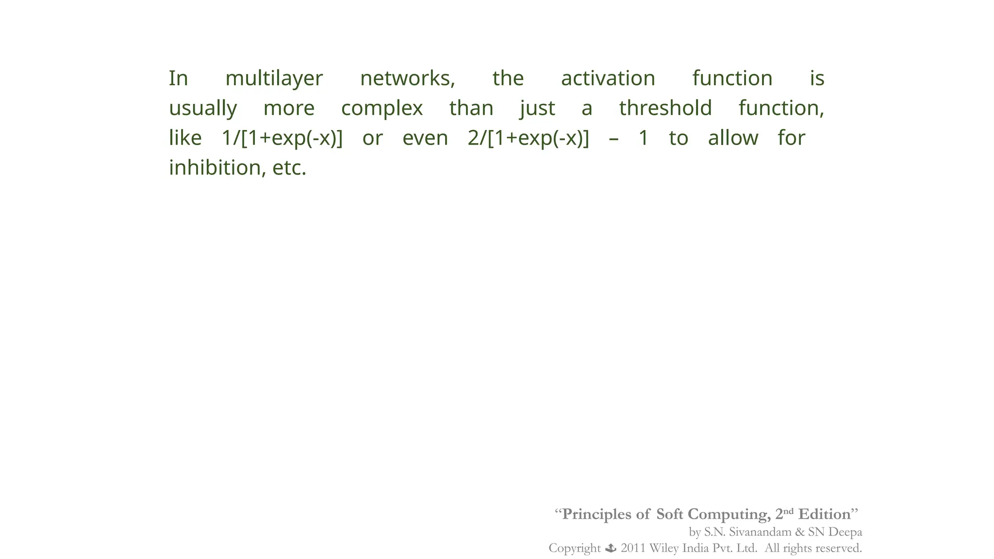 In multilayer networks, the activation function is
usually more complex than just a threshold function,
like 1/[1+exp(-x)] or even 2/[1+exp(-x)] – 1 to allow for
inhibition, etc.
“Principles of Soft Computing, 2nd
Edition”
by S.N. Sivanandam & SN Deepa
Copyright  2011 Wiley India Pvt. Ltd. All rights reserved.
 