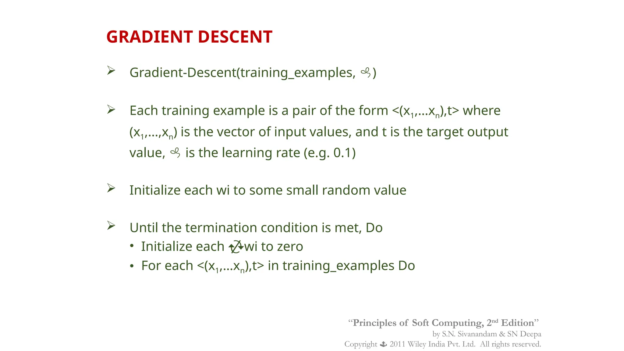  Gradient-Descent(training_examples, )
 Each training example is a pair of the form <(x1,…xn),t> where
(x1,…,xn) is the vector of input values, and t is the target output
value,  is the learning rate (e.g. 0.1)
 Initialize each wi to some small random value
 Until the termination condition is met, Do
• Initialize each wi to zero
• For each <(x1,…xn),t> in training_examples Do
GRADIENT DESCENT
“Principles of Soft Computing, 2nd
Edition”
by S.N. Sivanandam & SN Deepa
Copyright  2011 Wiley India Pvt. Ltd. All rights reserved.
 