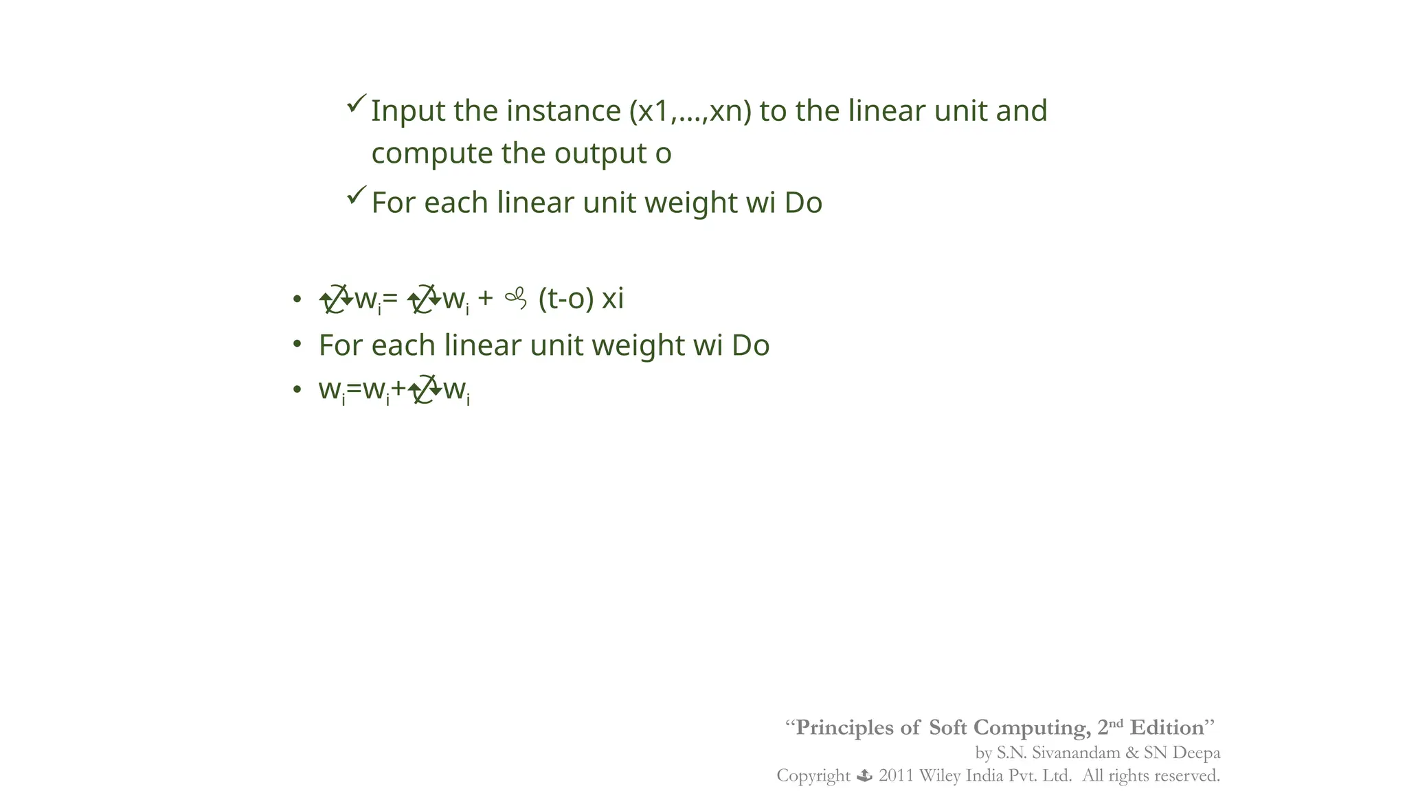 Input the instance (x1,…,xn) to the linear unit and
compute the output o
For each linear unit weight wi Do
• wi= wi +  (t-o) xi
• For each linear unit weight wi Do
• wi=wi+wi
“Principles of Soft Computing, 2nd
Edition”
by S.N. Sivanandam & SN Deepa
Copyright  2011 Wiley India Pvt. Ltd. All rights reserved.
 