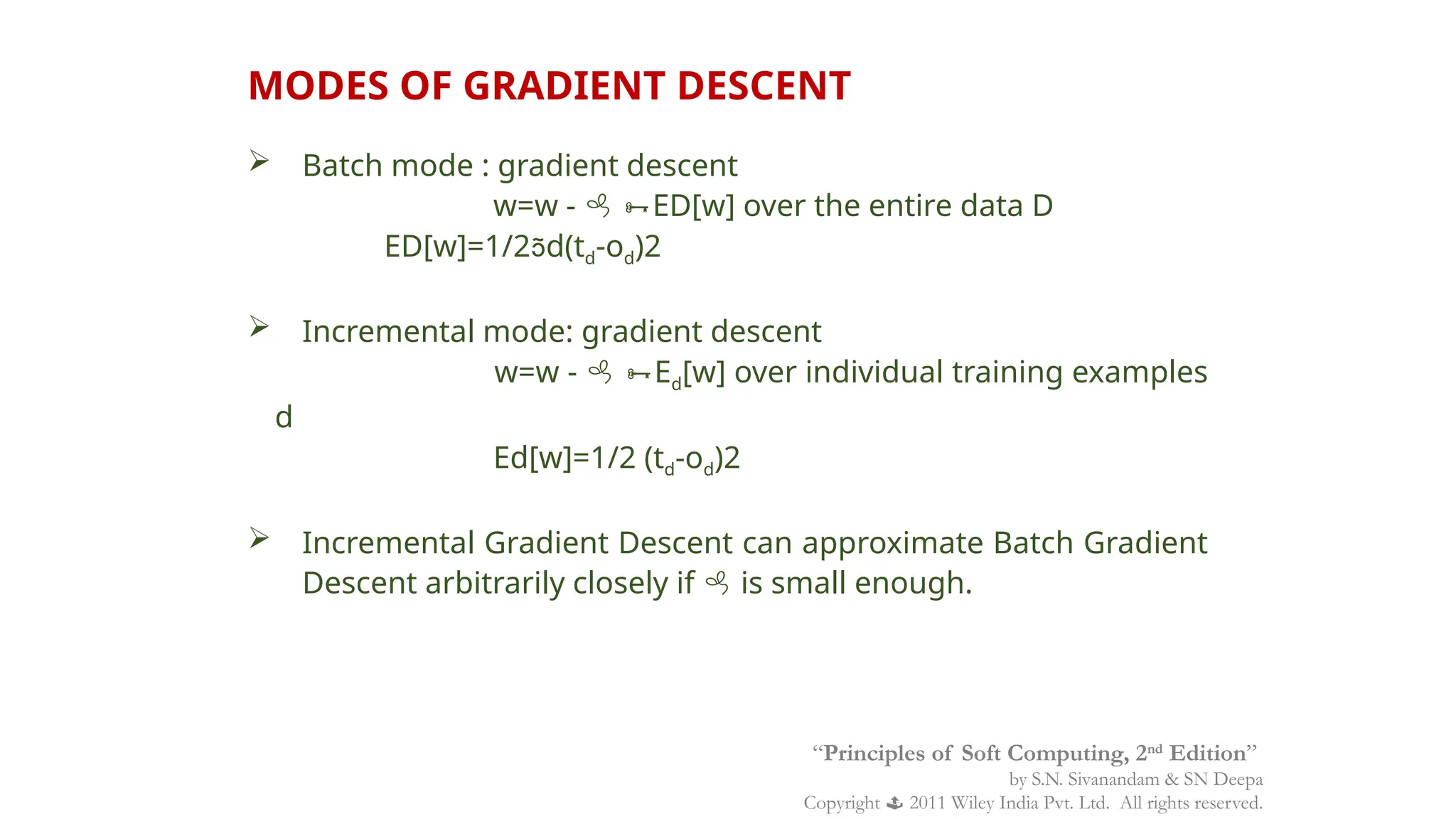  Batch mode : gradient descent
w=w -  ED[w] over the entire data D
ED[w]=1/2d(td-od)2
 Incremental mode: gradient descent
w=w -  Ed[w] over individual training examples
d
Ed[w]=1/2 (td-od)2
 Incremental Gradient Descent can approximate Batch Gradient
Descent arbitrarily closely if  is small enough.
MODES OF GRADIENT DESCENT
“Principles of Soft Computing, 2nd
Edition”
by S.N. Sivanandam & SN Deepa
Copyright  2011 Wiley India Pvt. Ltd. All rights reserved.
 