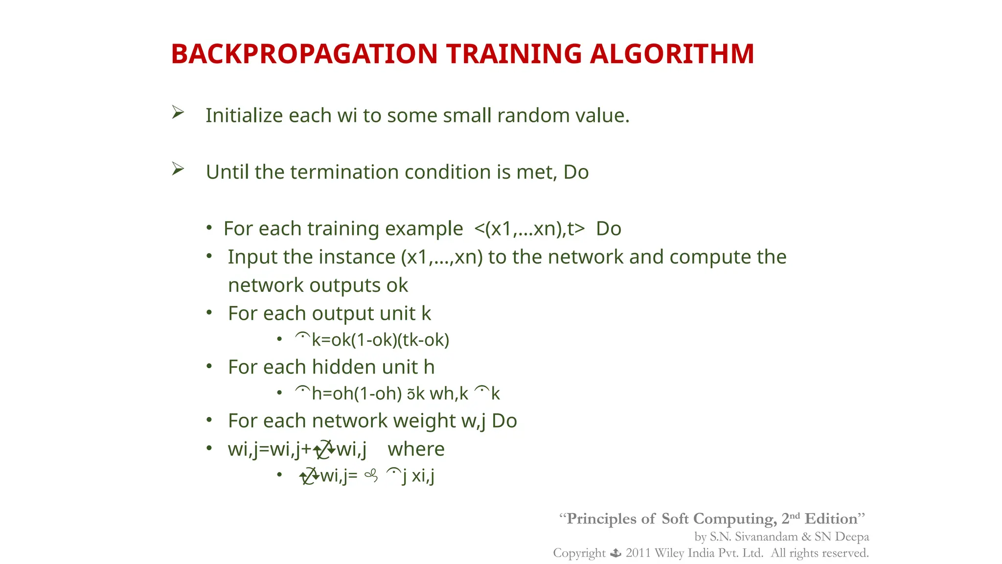  Initialize each wi to some small random value.
 Until the termination condition is met, Do
• For each training example <(x1,…xn),t> Do
• Input the instance (x1,…,xn) to the network and compute the
network outputs ok
• For each output unit k
• k=ok(1-ok)(tk-ok)
• For each hidden unit h
• h=oh(1-oh) k wh,k k
• For each network weight w,j Do
• wi,j=wi,j+wi,j where
• wi,j=  j xi,j
BACKPROPAGATION TRAINING ALGORITHM
“Principles of Soft Computing, 2nd
Edition”
by S.N. Sivanandam & SN Deepa
Copyright  2011 Wiley India Pvt. Ltd. All rights reserved.
 