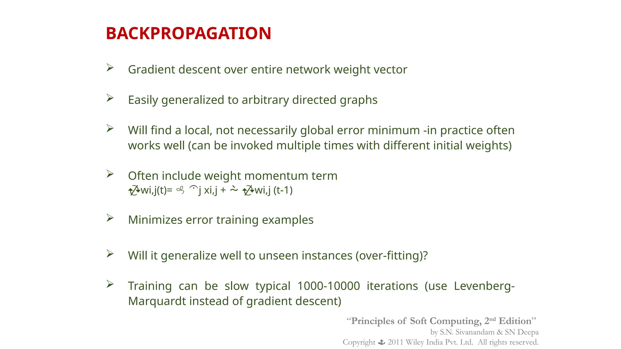  Gradient descent over entire network weight vector
 Easily generalized to arbitrary directed graphs
 Will find a local, not necessarily global error minimum -in practice often
works well (can be invoked multiple times with different initial weights)
 Often include weight momentum term
wi,j(t)=  j xi,j +  wi,j (t-1)
 Minimizes error training examples
 Will it generalize well to unseen instances (over-fitting)?
 Training can be slow typical 1000-10000 iterations (use Levenberg-
Marquardt instead of gradient descent)
BACKPROPAGATION
“Principles of Soft Computing, 2nd
Edition”
by S.N. Sivanandam & SN Deepa
Copyright  2011 Wiley India Pvt. Ltd. All rights reserved.
 