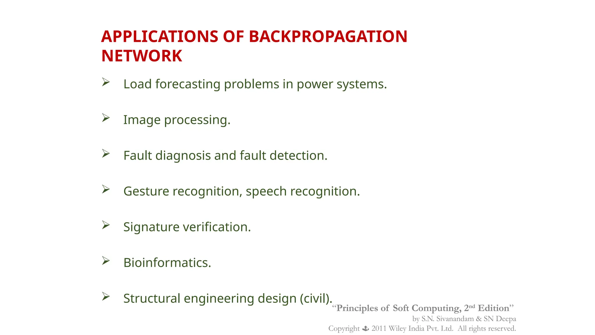 APPLICATIONS OF BACKPROPAGATION
NETWORK
 Load forecasting problems in power systems.
 Image processing.
 Fault diagnosis and fault detection.
 Gesture recognition, speech recognition.
 Signature verification.
 Bioinformatics.
 Structural engineering design (civil).
“Principles of Soft Computing, 2nd
Edition”
by S.N. Sivanandam & SN Deepa
Copyright  2011 Wiley India Pvt. Ltd. All rights reserved.
 
