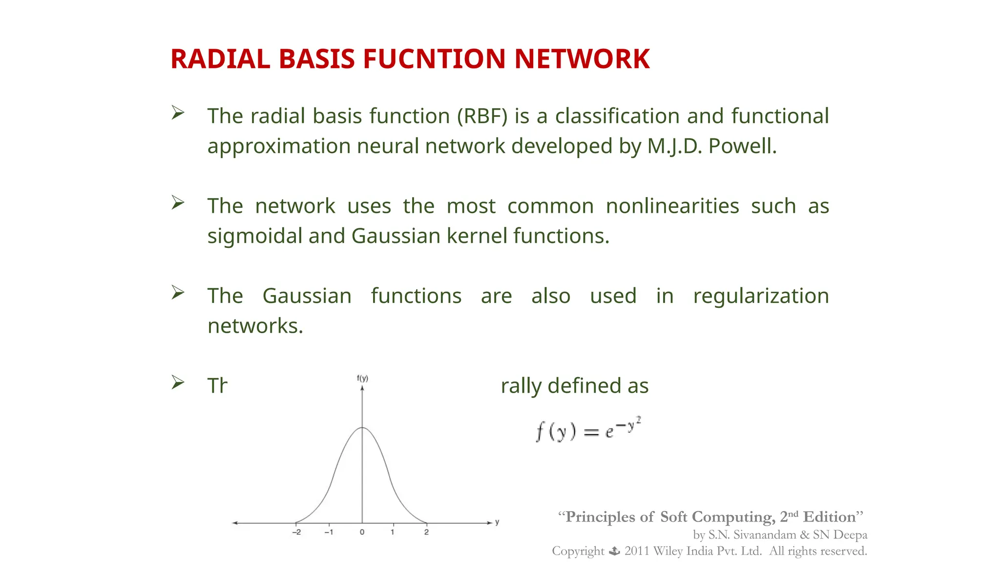 RADIAL BASIS FUCNTION NETWORK
 The radial basis function (RBF) is a classification and functional
approximation neural network developed by M.J.D. Powell.
 The network uses the most common nonlinearities such as
sigmoidal and Gaussian kernel functions.
 The Gaussian functions are also used in regularization
networks.
 The Gaussian function is generally defined as
“Principles of Soft Computing, 2nd
Edition”
by S.N. Sivanandam & SN Deepa
Copyright  2011 Wiley India Pvt. Ltd. All rights reserved.
 