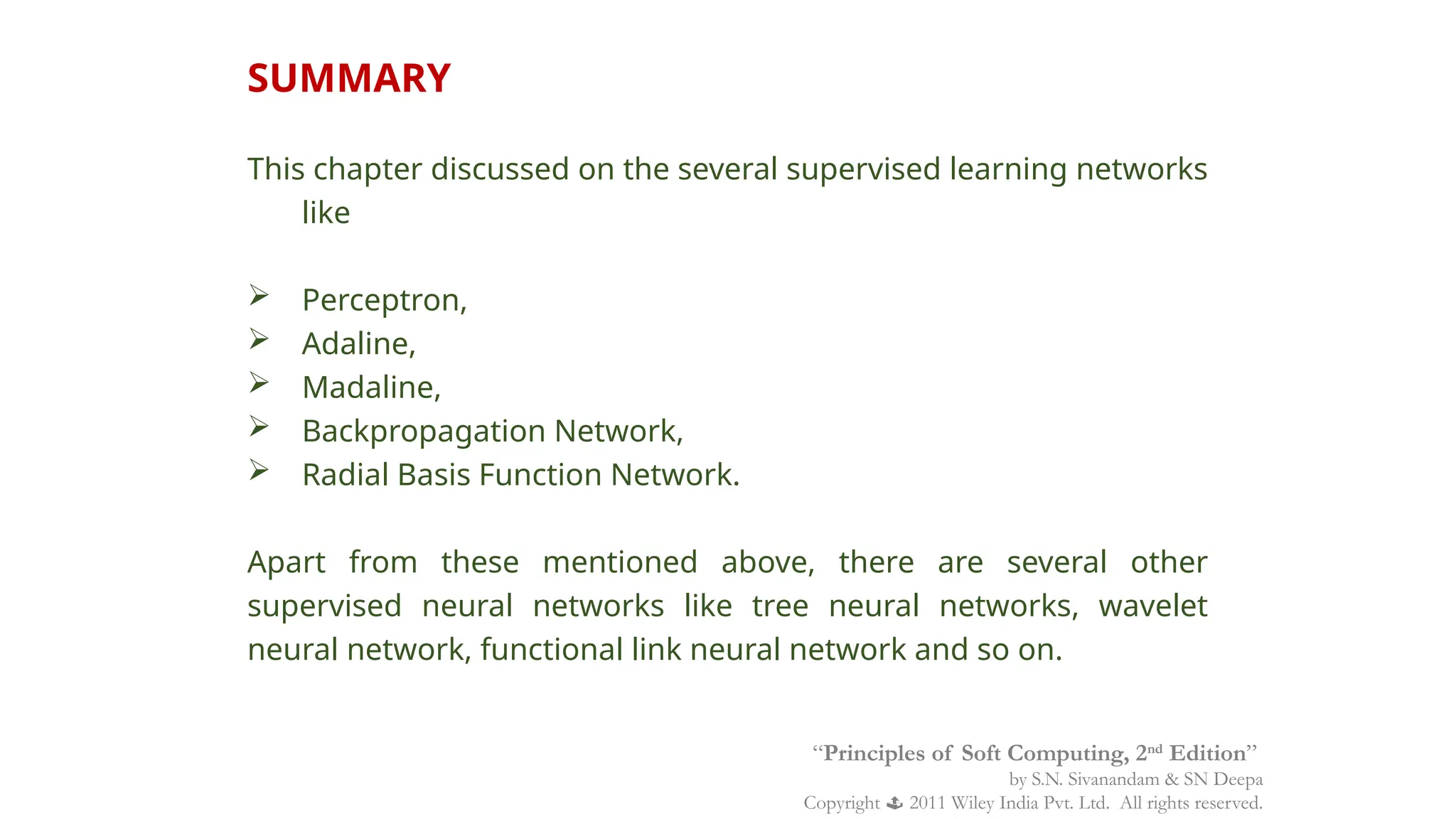SUMMARY
This chapter discussed on the several supervised learning networks
like
 Perceptron,
 Adaline,
 Madaline,
 Backpropagation Network,
 Radial Basis Function Network.
Apart from these mentioned above, there are several other
supervised neural networks like tree neural networks, wavelet
neural network, functional link neural network and so on.
“Principles of Soft Computing, 2nd
Edition”
by S.N. Sivanandam & SN Deepa
Copyright  2011 Wiley India Pvt. Ltd. All rights reserved.
 